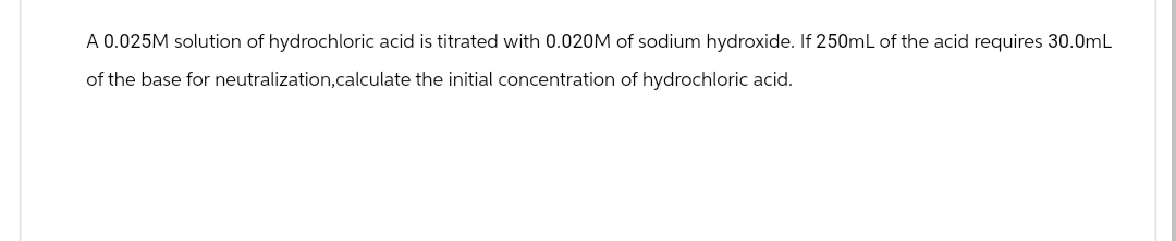 A 0.025M solution of hydrochloric acid is titrated with 0.020M of sodium hydroxide. If 250mL of the acid requires 30.0mL
of the base for neutralization, calculate the initial concentration of hydrochloric acid.