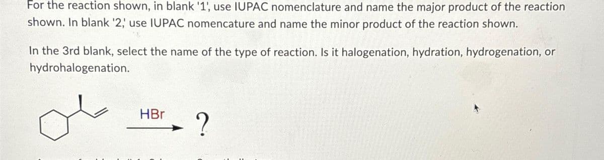 For the reaction shown, in blank '1', use IUPAC nomenclature and name the major product of the reaction
shown. In blank '2; use IUPAC nomencature and name the minor product of the reaction shown.
In the 3rd blank, select the name of the type of reaction. Is it halogenation, hydration, hydrogenation, or
hydrohalogenation.
HBr
?