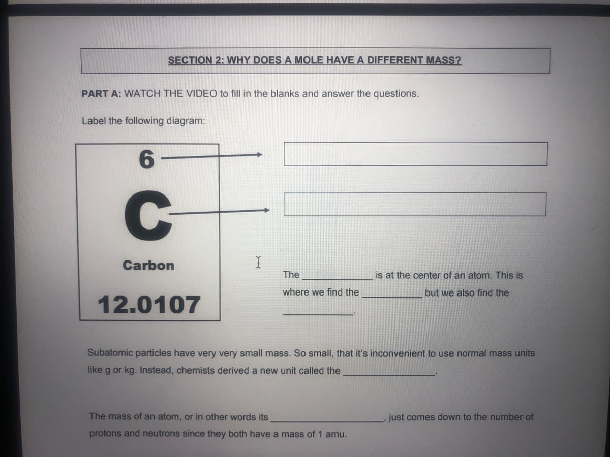 SECTION 2: WHY DOES A MOLE HAVE A DIFFERENT MASS?
PART A: WATCH THE VIDEO to fill in the blanks and answer the questions.
Label the following diagram:
Carbon
The
is at the center of an atom. This is
where we find the
but we also find the
12.0107
Subatomic particles have very very small mass. So small, that it's inconvenient to use normal mass units
like g or kg. Instead, chemists derived a new unit called the
The mass of an atom, or in other words its
just comes down to the number of
protons and neutrons since they both have a mass of 1 amu.
