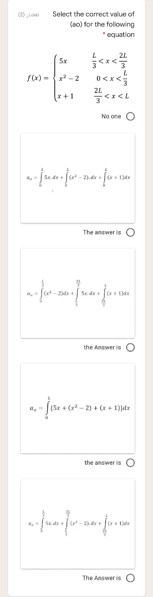 (2) luhi
Select the correct value of
(ao) for the following
* equation
2L
5x
f(x) =
x2 - 2
2L
E>x>0
(x +1
No one O
-2). dx +
x + 1)dx
The answer is O
24
- 2)dx
5x. dx +
1)dx
the Answer is O
a, =
+ (x² – 2) + (x + 1)}dx
the answer is
5x. dx +
(x - 2). dx +
1)dx
The Answer is O
