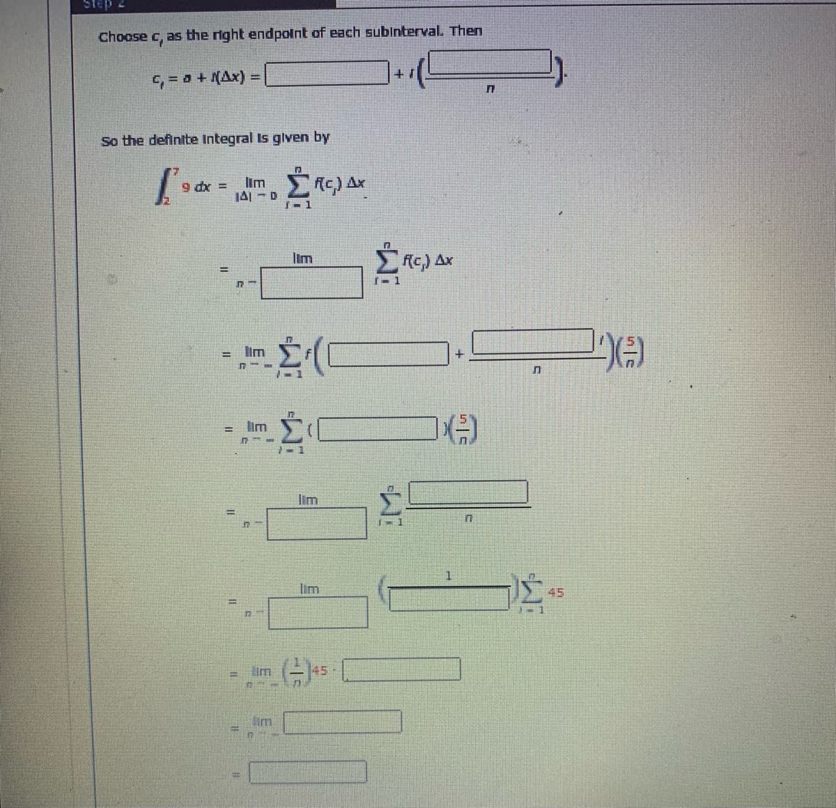 Step 2
Choose c, as the right endpolnt of each subinterval. Then
G= 0 + KAx) =
So the defintbe Integral Is glven by
im
JAI - D
R) Ax
9 dx =
了-1
Iim
1- 1
lim
= lim
Im
lim
45
im
145
Iim
El
