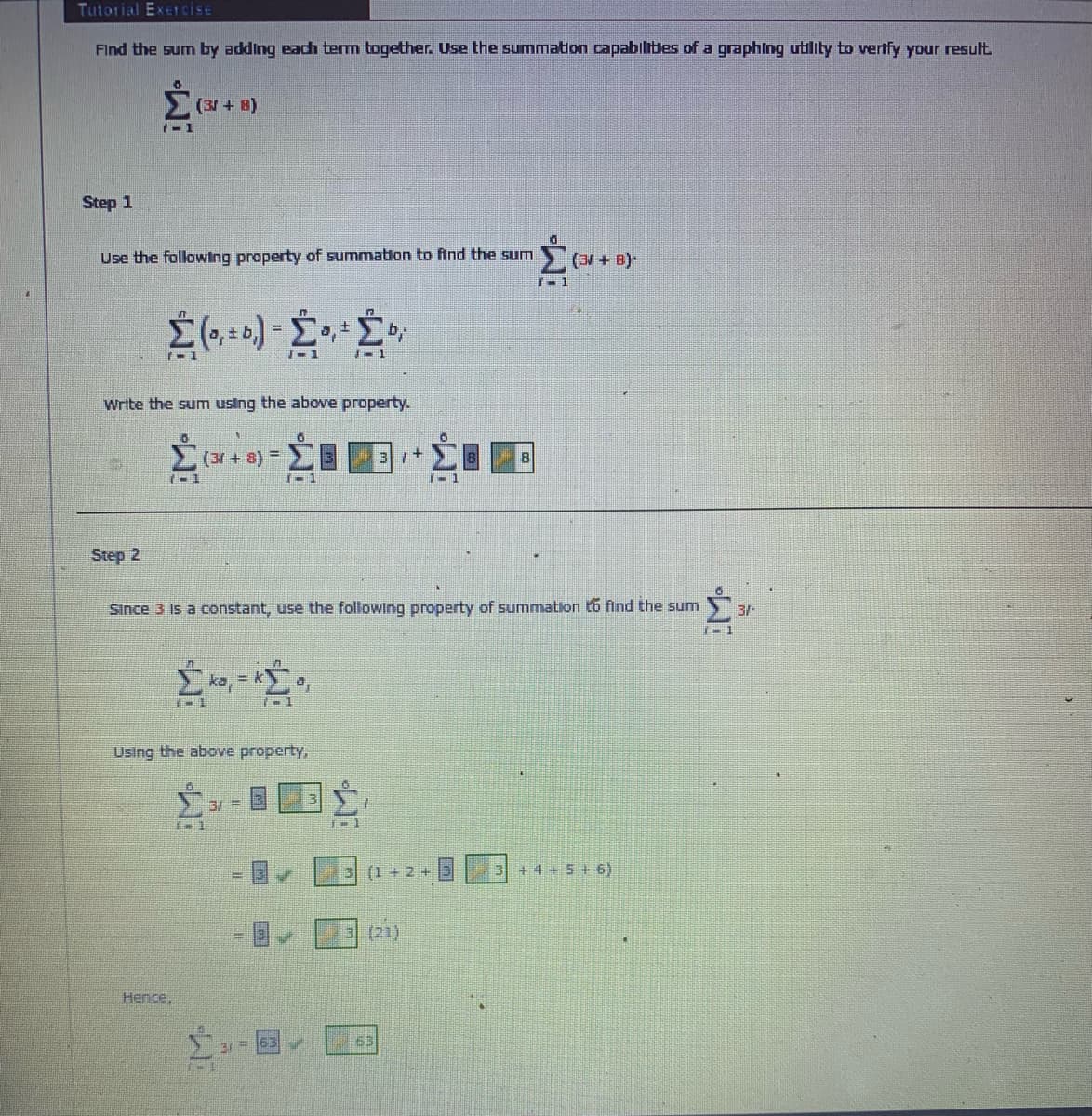 Tutorial ExercisE
Find the sum by adding each term together. Use the summation capabilities of a graphing utility to vertfy your result.
(31 + B)
Step 1
Use the following property of summation to find the sum
(3 + B)
1-1
J-1
1-1
Write the sum using the above property.
(31 + 8) =
1-1
1-1
Step 2
Since 3 Is a constant, use the following property of summation to find the sum
3/-
Using the above property,
3/ =
(1+2+
3 +4+5 + 6)
(21)
Hence,
63
