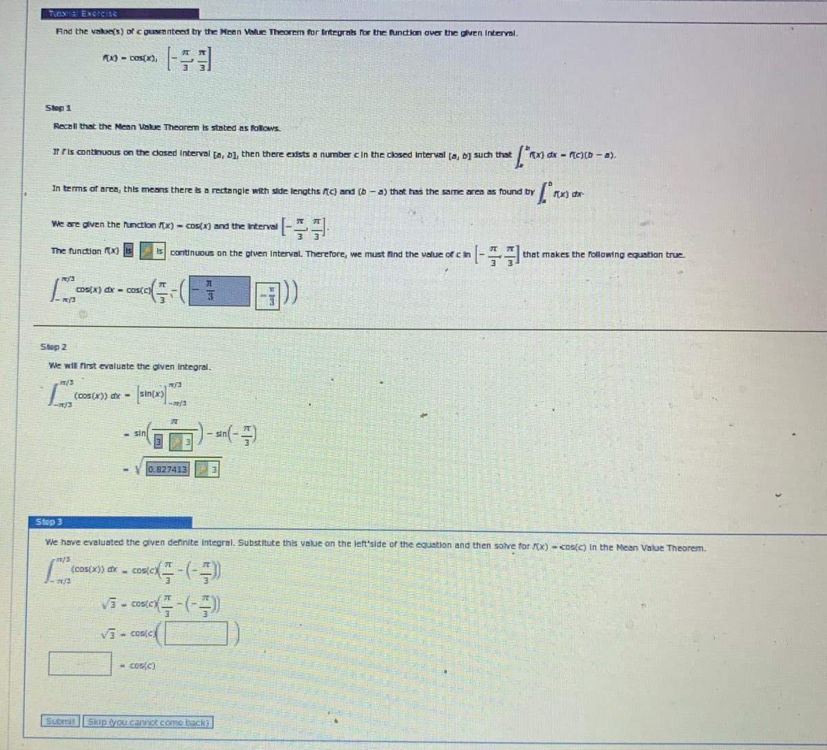 And the vakes) or C QuNanteed by the Meon Value Theorem for Integras Por the unction aver the gliven Intervai,
K) - Dos(x),
Slep 1
Recoll that the Mean Vakue Theorem is stated as follows.
Ir ris continuous on the dosed Interval ra, bl, then there exdsts a number cIn the closed Interval fa, 01 such that
X) dx - Tc)(D - a).
In terms of area, this means there isa rectangie with side lengths Ac) and (b -a) that has the same anca as found by
J.
We are given the function x) - Cos(x) and the Interval
The function tx) Is
iS continuDuS on the glven Interval. Therefore, we must find the value of cin
that makes the following equation true.
CoS(X) dx - cos(c
Step 2
We will first evaluate the given Integral.
(cos(x)) ax -
sin
0.827413
Step 3
We have evaluated the given definite integral. Substitute this value on the left'side of the equstion and then solve for x) - cos(c) In the Mean Value Theorem.
(cos(x)) dx - cos(c
Vi- costet
Vi- costc
- cos/c)
Submit
Skip you canot coe back)
