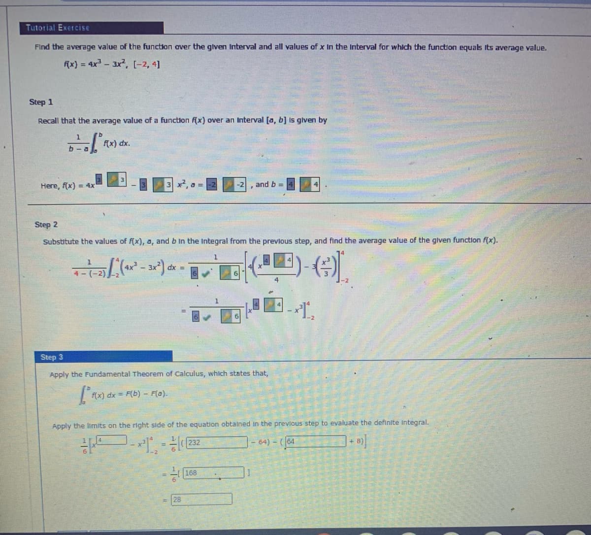 Tutorial Exercise
Find the average value of the function over the glven Interval and all values of x In the Interval for which the function equals Its average value.
f(x) = 4x-3x,. (-2, 4]
Step 1
Recall that the average value of a function (x) over an Interval [a, b] Is glven by
1
f(x) dx.
b - a
Here, f(x) = 4x
and b =
-2
Step 2
Substitute the values of f(x), a, and b In the Integral from the prevlous step, and find the average value of the glven function f(x).
dx =
4- (-2)
4
Step 3
Apply the Fundamental Theorem of Calculus, which states that,
m dx = F(b) - Flo).
Apply the limits on the right side of the equation obtained in the previous step to evaluate the definite Integral.
- 64) - (64
168
6.
28
