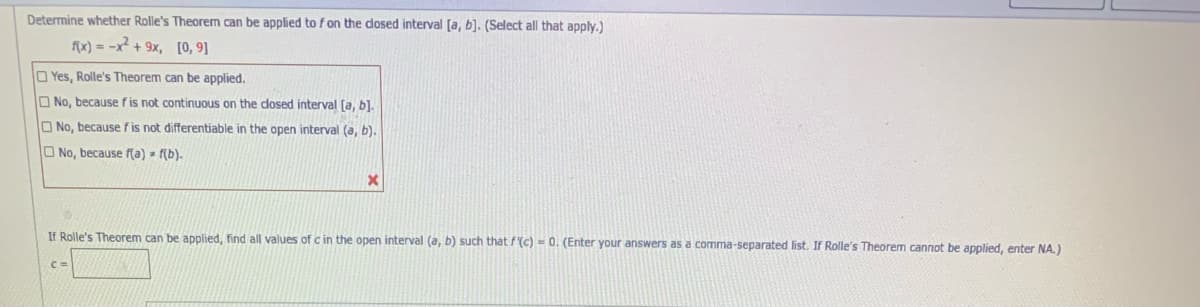 Determine whether Rolle's Theorem can be applied to fon the dosed interval [a, b]. (Select all that apply.)
fx) = -x + 9x, [0, 9]
Yes, Rolle's Theorem can be applied.
O No, because fis not continuous on the dosed interval [a, b).
O No, because fis not differentiable in the open interval (a, b).
O No, because f(a) f(b).
If Rolle's Theorem can be applied, find all values of c in the open interval (a, b) such that f'(c) - 0. (Enter your answers as a comma-separated list. If Rolle's Theorem cannot be applied, enter NA.)
