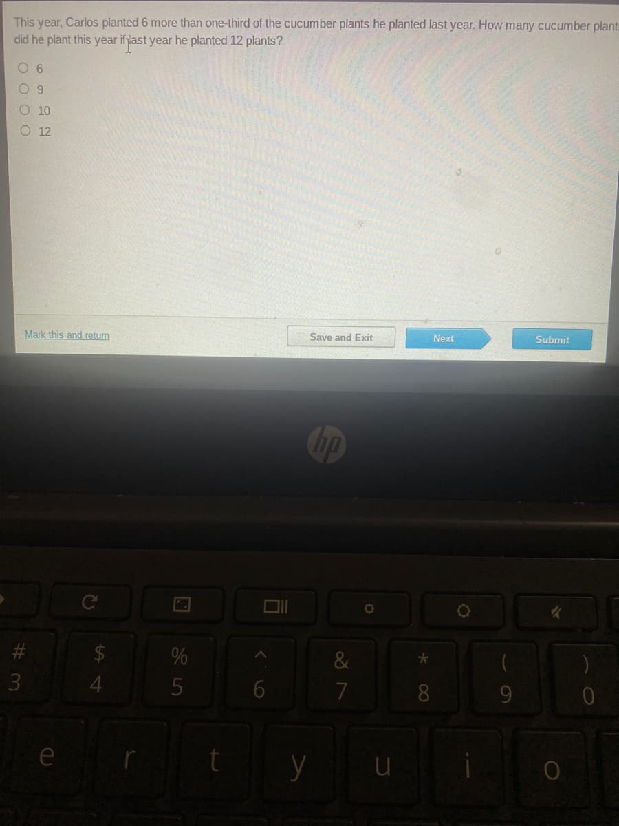 This year, Carlos planted 6 more than one-third of the cucumber plants he planted last year. How many cucumber plant
did he plant this year ifyiast year he planted 12 plants?
O 9
O 10
O 12
Mark this and return
Save and Exit
Next
Submit
#3
3.
&
4.
7
9.
e
08
