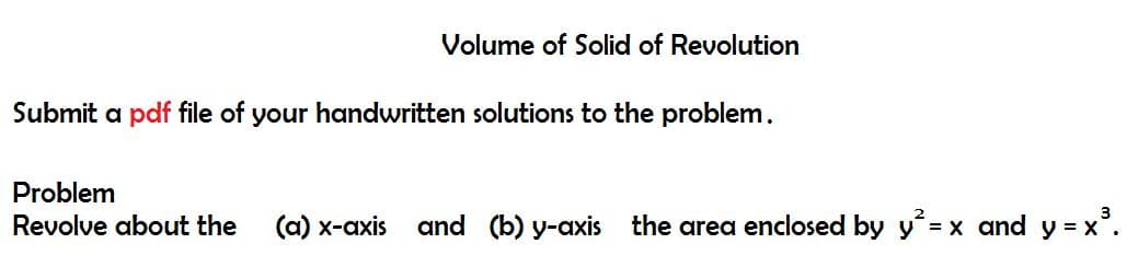 Volume of Solid of Revolution
Submit a pdf file of your handwritten solutions to the problem.
Problem
Revolve about the (a) x-axis and (b) y-axis the area enclosed by y² = x and y = x³.