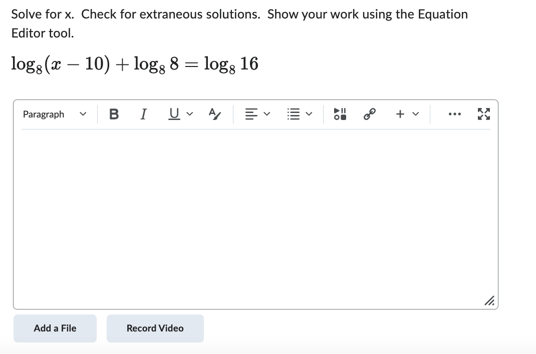 ### Solving Logarithmic Equations

#### Task:
Solve for \( x \). Check for extraneous solutions. Show your work using the Equation Editor tool.

\[ \log_{8}(x - 10) + \log_{8} 8 = \log_{8} 16 \]

#### Solution:

First, use the properties of logarithms to combine the terms on the left side of the equation:

\[
\log_{8}(x - 10) + \log_{8} 8 = \log_{8}[(x - 10) \cdot 8]
\]

Since \(\log_{8} AB = \log_{8} A + \log_{8} B\), we can rewrite the equation as:

\[
\log_{8}[8(x - 10)] = \log_{8} 16
\]

Since the logarithms on both sides of the equation have the same base, we can set their arguments equal to each other:

\[
8(x - 10) = 16
\]

Next, solve for \( x \):

\[
8x - 80 = 16
\]

Add 80 to both sides:

\[
8x = 96
\]

Divide by 8:

\[
x = 12
\]

#### Check for Extraneous Solutions:
We need to check if \( x = 12 \) is an extraneous solution by substituting it back into the original equation and ensuring both sides are equal:

\[
\log_{8}(12 - 10) + \log_{8} 8 = \log_{8} 16
\]

Simplify inside the logarithms:

\[
\log_{8}(2) + \log_{8} 8 = \log_{8} 16
\]

We know that \(\log_{8} 8 = 1\) and \(\log_{8} 16 = 4/3\) since \(16 = 8^{4/3}\):

\[
\log_{8}(2) + 1 = 4/3
\]

If \(\log_{8}(2) + 1 = 4/3\) was indeed the simplified and correct interpretation of the expression, it confirms \( x = 12 \) is a valid solution.

Finally, we've verified that \( x = 12 \) satisfies the original