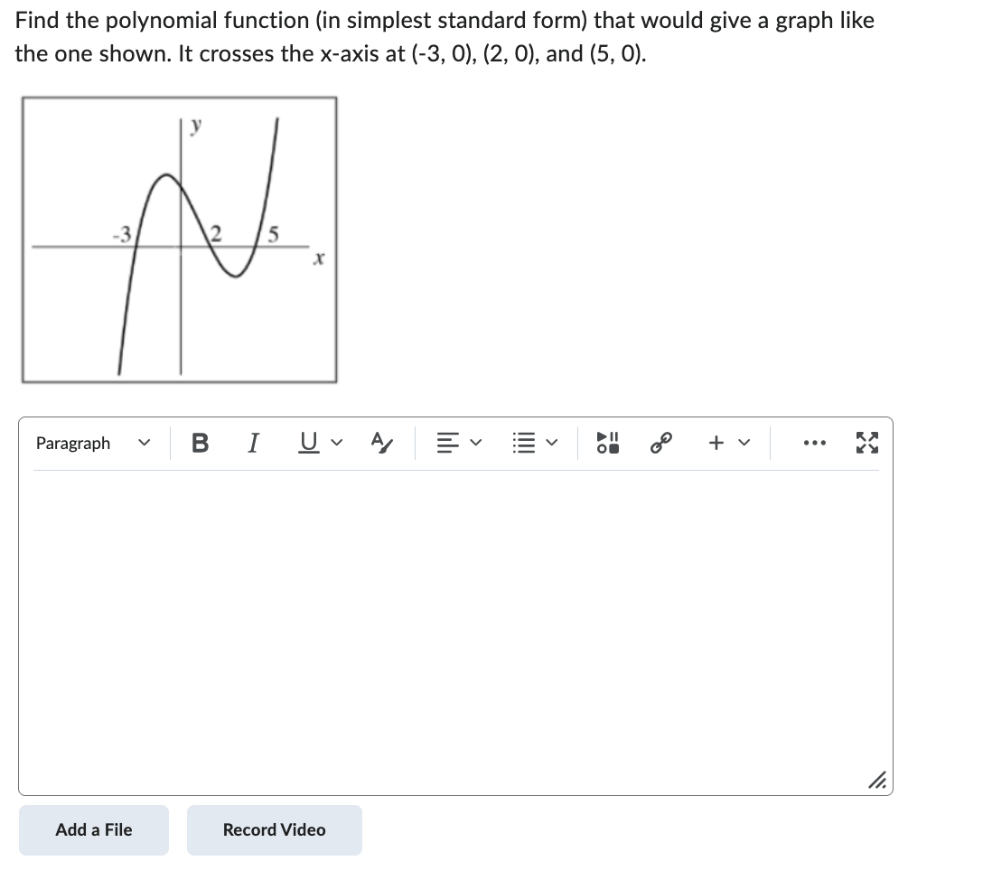### Polynomial Function from a Graph

**Problem Statement:**
Find the polynomial function (in simplest standard form) that would give a graph like the one shown. It crosses the x-axis at (-3, 0), (2, 0), and (5, 0).

**Graph Description:**
The provided graph illustrates a polynomial curve that intersects the x-axis at three points: (-3, 0), (2, 0), and (5, 0). The y-axis is labeled with 'y' and the x-axis with 'x'. The polynomial appears to have a turning point or local extremum between the intercepts.

**Steps to Solution:**
Given the x-intercepts, the polynomial can be written in factored form as:
\[ P(x) = a(x + 3)(x - 2)(x - 5) \]

Here, \( a \) is a constant that can be any real number. To determine \( a \), additional information such as a point on the curve other than the intercepts would be required. In this case, if no such additional point is given, we can assume \( a = 1 \) for simplicity:

\[ P(x) = (x + 3)(x - 2)(x - 5) \]

To find the simplest standard form, expand the factors:

1. Multiply \( (x + 3) \) and \( (x - 2) \):
\[ (x + 3)(x - 2) = x^2 - 2x + 3x - 6 = x^2 + x - 6 \]

2. Multiply the result by \( (x - 5) \):
\[ (x^2 + x - 6)(x - 5) = x^3 - 5x^2 + x^2 - 5x - 6x + 30 \]

3. Combine like terms:
\[ x^3 - 4x^2 - 11x + 30 \]

Thus, the polynomial in simplest standard form is:
\[ P(x) = x^3 - 4x^2 - 11x + 30 \]

**Final Polynomial:**
\[ P(x) = x^3 - 4x^2 - 11x + 30 \]

This polynomial function satisfies the given x-intercepts as shown in the graph.