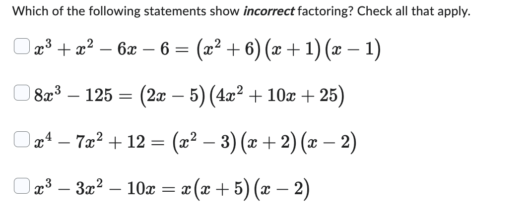 **Which of the following statements show incorrect factoring? Check all that apply.**

1. □ \( x^3 + x^2 - 6x - 6 = (x^2 + 6)(x + 1)(x - 1) \)

2. □ \( 8x^3 - 125 = (2x - 5)(4x^2 + 10x + 25) \)

3. □ \( x^4 - 7x^2 + 12 = (x^2 - 3)(x + 2)(x - 2) \)

4. □ \( x^3 - 3x^2 - 10x = x(x + 5)(x - 2) \)