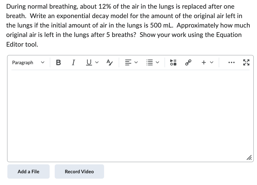 During normal breathing, about 12% of the air in the lungs is replaced after one
breath. Write an exponential decay model for the amount of the original air left in
the lungs if the initial amount of air in the lungs is 500 mL. Approximately how much
original air is left in the lungs after 5 breaths? Show your work using the Equation
Editor tool.
Paragraph
Add a File
BI U A/ 三、
V
Record Video
+ v
