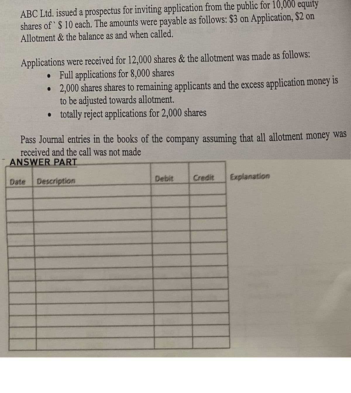 ABC Ltd. issued a prospectus for inviting application from the public for 10,000 equity
shares of $ 10 each. The amounts were payable as follows: $3 on Application, $2 on
Allotment & the balance as and when called.
Applications were received for 12,000 shares & the allotment was made as follows:
• Full applications for 8,000 shares
2,000 shares shares to remaining applicants and the excess application money is
to be adjusted towards allotment.
totally reject applications for 2,000 shares
Pass Journal entries in the books of the company assuming that all allotment money was
received and the call was not made
ANSWER PART
Description
Debit
Credit
Explanation
Date
