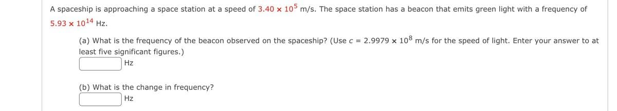 A spaceship is approaching a space station at a speed of 3.40 x 105 m/s. The space station has a beacon that emits green light with a frequency of
5.93 x 1014 Hz.
(a) What is the frequency of the beacon observed on the spaceship? (Use c = 2.9979 x 108 m/s for the speed of light. Enter your answer to at
least five significant figures.)
Hz
(b) What is the change in frequency?
Hz