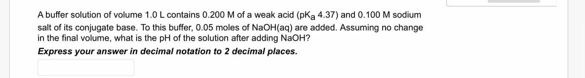 A buffer solution of volume 1.0 L contains 0.200 M of a weak acid (pKa 4.37) and 0.100 M sodium
salt of its conjugate base. To this buffer, 0.05 moles of NaOH(aq) are added. Assuming no change
in the final volume, what is the pH of the solution after adding NaOH?
Express your answer in decimal notation to 2 decimal places.