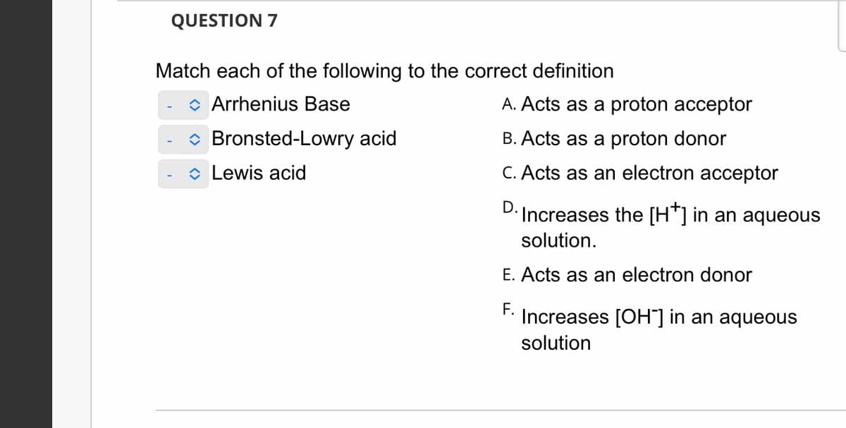 QUESTION 7
Match each of the following to the correct definition
◆ Arrhenius Base
◆ Bronsted-Lowry acid
Lewis acid
A. Acts as a proton acceptor
B. Acts as a proton donor
C. Acts as an electron acceptor
D.
Increases the [H*] in an aqueous
solution.
E. Acts as an electron donor
F.
Increases [OH-] in an aqueous
solution