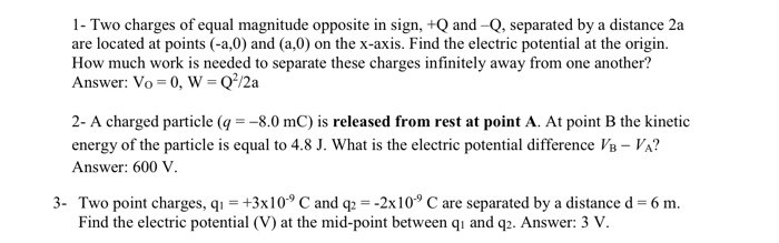 1- Two charges of equal magnitude opposite in sign, +Q and -Q, separated by a distance 2a
are located at points (-a,0) and (a,0) on the x-axis. Find the electric potential at the origin.
How much work is needed to separate these charges infinitely away from one another?
Answer: Vo = 0, W = Q/2a
2- A charged particle (q = -8.0 mC) is released from rest at point A. At point B the kinetic
energy of the particle is equal to 4.8 J. What is the electric potential difference VB – VA?
Answer: 600 V.
3- Two point charges, q1 = +3x10° C and q2 = -2x10° C are separated by a distance d = 6 m.
Find the electric potential (V) at the mid-point between qı and q2. Answer: 3 V.
