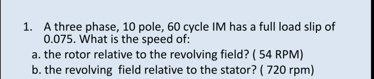 1. A three phase, 10 pole, 60 cycle IM has a full load slip of
0.075. What is the speed of:
a. the rotor relative to the revolving field? ( 54 RPM)
b. the revolving field relative to the stator? ( 720 rpm)
