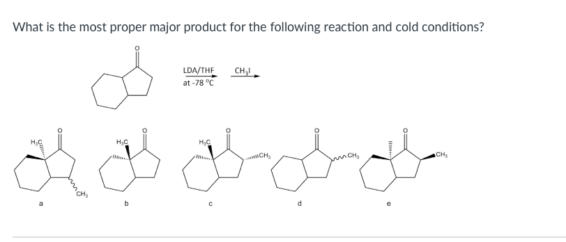 What is the most proper major product for the following reaction and cold conditions?
LDA/THE
at -78 °C
CH;I
H3C
CH,
CH3
a
