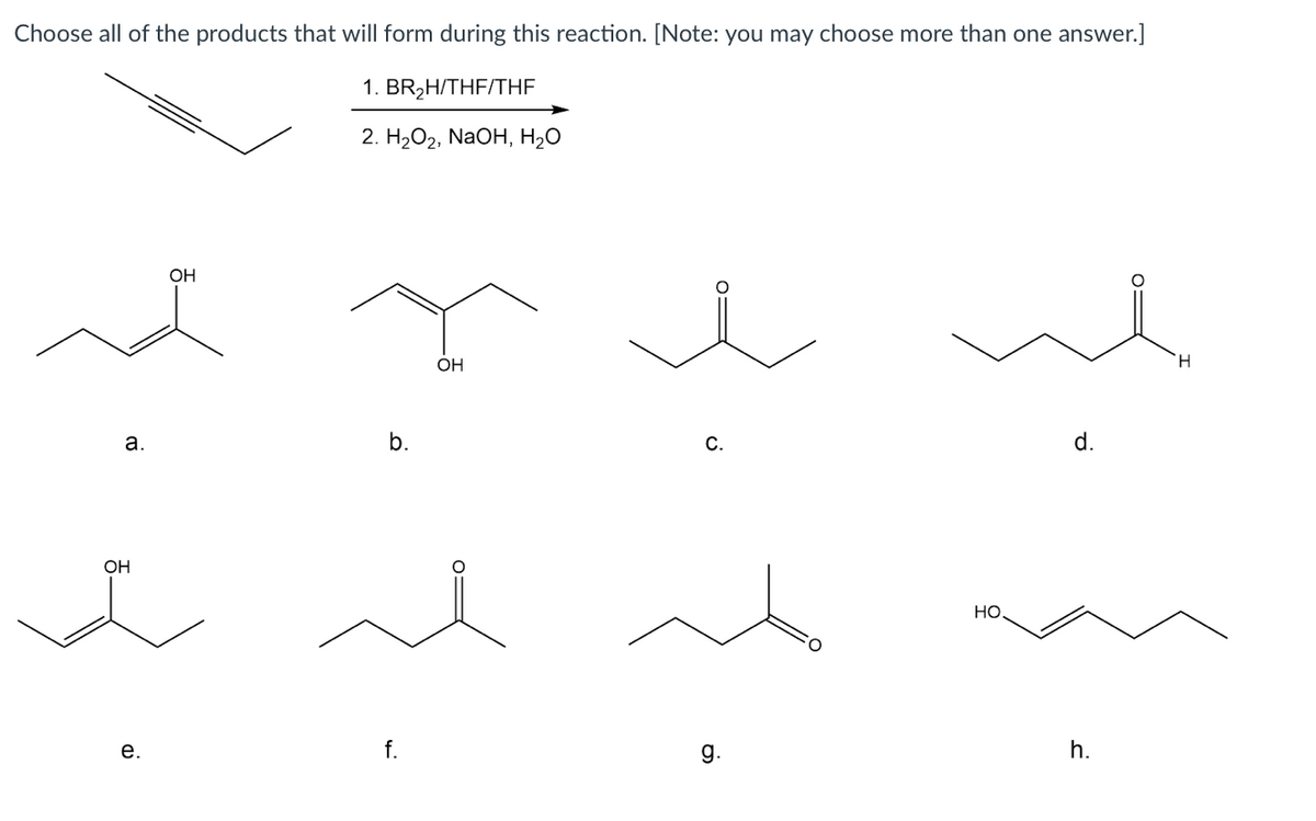 Choose all of the products that will form during this reaction. [Note: you may choose more than one answer.]
1. BR,H/THF/THF
2. H2О2, NaOH, H20
OH
OH
H.
a.
b.
С.
d.
OH
Но.
е.
f.
g.
h.
