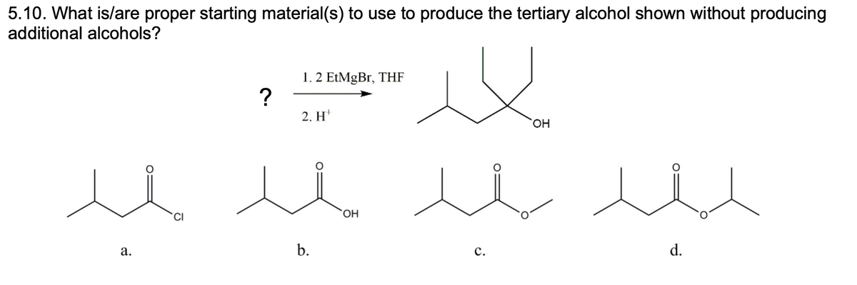 5.10. What is/are proper starting material(s) to use to produce the tertiary alcohol shown without producing
additional alcohols?
1. 2 EtMgBr, THF
?
2. H*
HO,
CI
HO.
а.
b.
с.
d.
