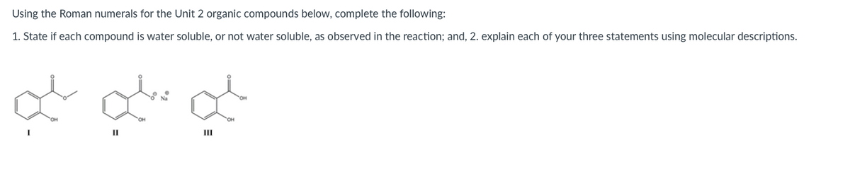 Using the Roman numerals for the Unit 2 organic compounds below, complete the following:
1. State if each compound is water soluble, or not water soluble, as observed in the reaction; and, 2. explain each of your three statements using molecular descriptions.
II
II
