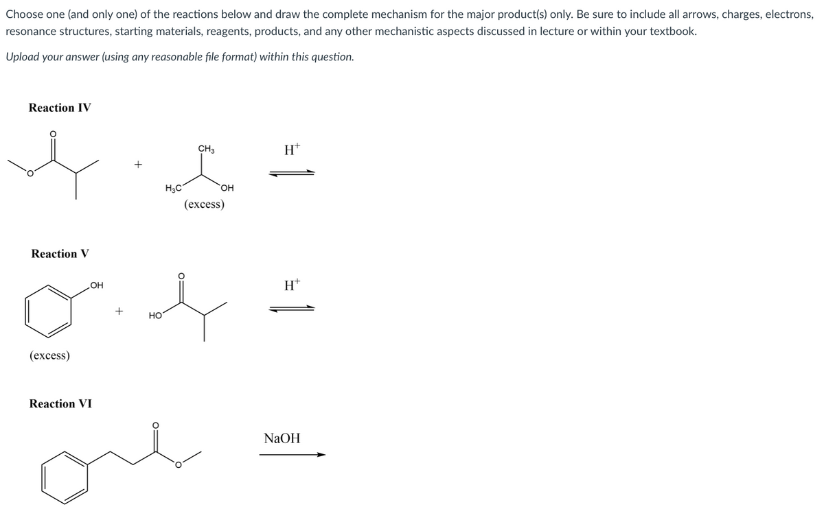 Choose one (and only one) of the reactions below and draw the complete mechanism for the major product(s) only. Be sure to include all arrows, charges, electrons,
resonance structures, starting materials, reagents, products, and any other mechanistic aspects discussed in lecture or within your textbook.
Upload your answer (using any reasonable file format) within this question.
Reaction IV
CH3
H*
H3C
(excess)
Reaction V
H*
HO
+
Но
(ехcess)
Reaction VI
NaOH
