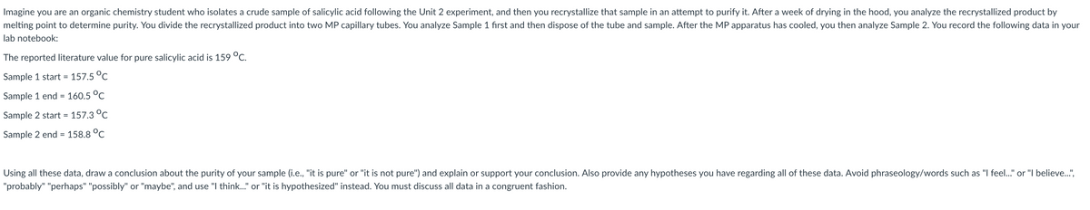 Imagine you are an organic chemistry student who isolates a crude sample of salicylic acid following the Unit 2 experiment, and then you recrystallize that sample in an attempt to purify it. After a week of drying in the hood, you analyze the recrystallized product by
melting point to determine purity. You divide the recrystallized product into two MP capillary tubes. You analyze Sample 1 fırst and then dispose of the tube and sample. After the MP apparatus has cooled, you then analyze Sample 2. You record the following data in your
lab notebook:
The reported literature value for pure salicylic acid is 159 °C.
Sample 1 start = 157.5 °C
Sample 1 end = 160.5 °C
Sample 2 start = 157.3 °C
Sample 2 end = 158.8 °C
Using all these data, draw a conclusion about the purity of your sample (i.e., "it is pure" or "it is not pure") and explain or support your conclusion. Also provide any hypotheses you have regarding all of these data. Avoid phraseology/words such as "I feel..." or "I believe..",
"probably" "perhaps" "possibly" or "maybe", and use "I think.." or "it is hypothesized" instead. You must discuss all data in a congruent fashion.
