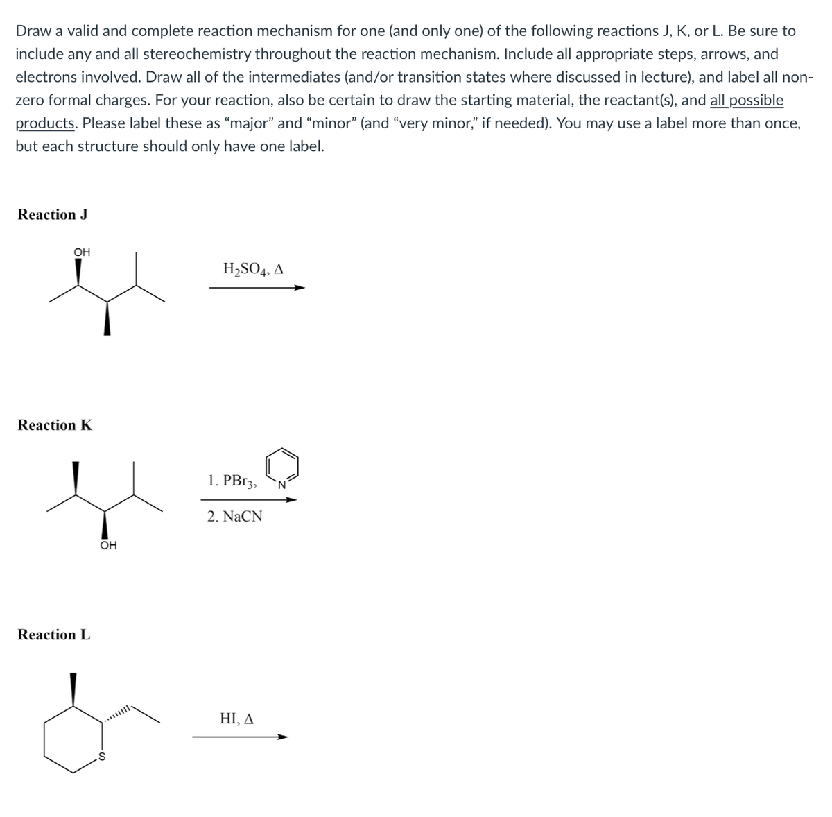 Draw a valid and complete reaction mechanism for one (and only one) of the following reactions J, K, or L. Be sure to
include any and all stereochemistry throughout the reaction mechanism. Include all appropriate steps, arrows, and
electrons involved. Draw all of the intermediates (and/or transition states where discussed in lecture), and label all non-
zero formal charges. For your reaction, also be certain to draw the starting material, the reactant(s), and all possible
products. Please label these as "major" and “minor" (and “very minor," if needed). You may use a label more than once,
but each structure should only have one label.
Reaction J
OH
H,SO4, A
Reaction K
1. PB13,
2. NaCN
OH
Reaction L
HI, A
...
