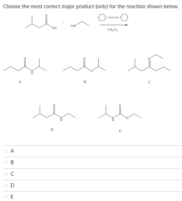 **Choose the most correct major product (only) for the reaction shown below.**

**Reactants and Reaction Conditions:**
- Reactant 1: 2-butanone-oxime (structure: CH3-CO-CH2-CH3-OH)
- Reactant 2: Ethylamine (structure: CH3-CH2-NH2)
- Reaction conditions: Catalyst (isocyanate, shown as a six-membered ring) in dichloromethane (CH2Cl2)

**Possible Products:**

A) Structure: CH3-CO-NH-CH3-CH2-CH3
B) Structure: CH3-C(=O)-CH3-C(=O)-CH3
C) Structure: CH3-CH2-CH2-N=CH2-C(=O)-CH3
D) Structure: CH3-C(=O)-NH-CH2-CH2-CH3
E) Structure: CH3-CH2-C(=O)-NH-CH2-CO-CH3

**Options:**
- ○ A
- ○ B
- ○ C
- ○ D
- ○ E