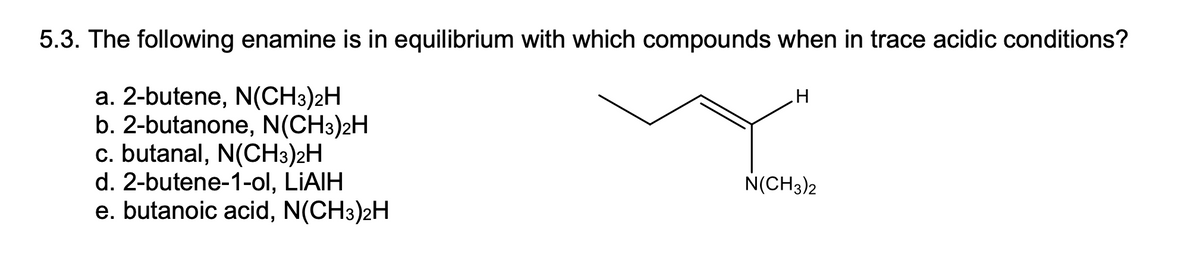 5.3. The following enamine is in equilibrium with which compounds when in trace acidic conditions?
a. 2-butene, N(CH3)2H
b. 2-butanone, N(CH3)2H
c. butanal, N(CH3)2H
d. 2-butene-1-ol, LİAIH
e. butanoic acid, N(CH3)2H
N(CH3)2
