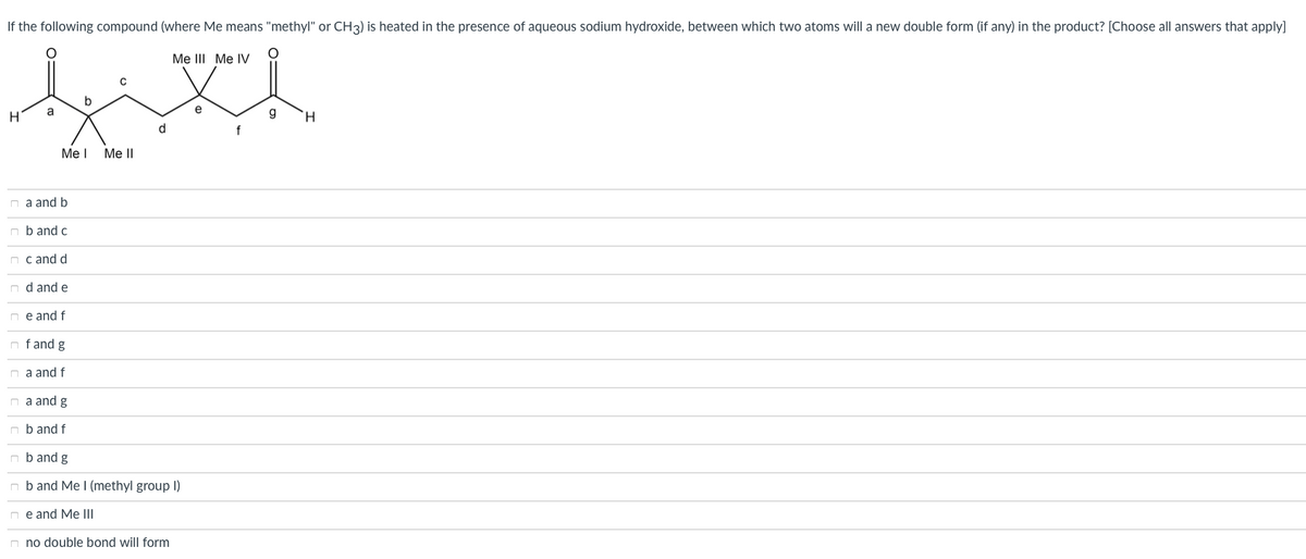 If the following compound (where Me means "methyl" or CH3) is heated in the presence of aqueous sodium hydroxide, between which two atoms will a new double form (if any) in the product? [Choose all answers that apply]
Me III Me IV
b
H
a
e
g
H.
Me I
Me II
n a and b
n b and c
n c and d
n d and e
n e and f
n fand g
n a and f
n a and g
n b and f
n b and g
n b and Me (methyl group I)
n e and Me III
n no double bond will form
