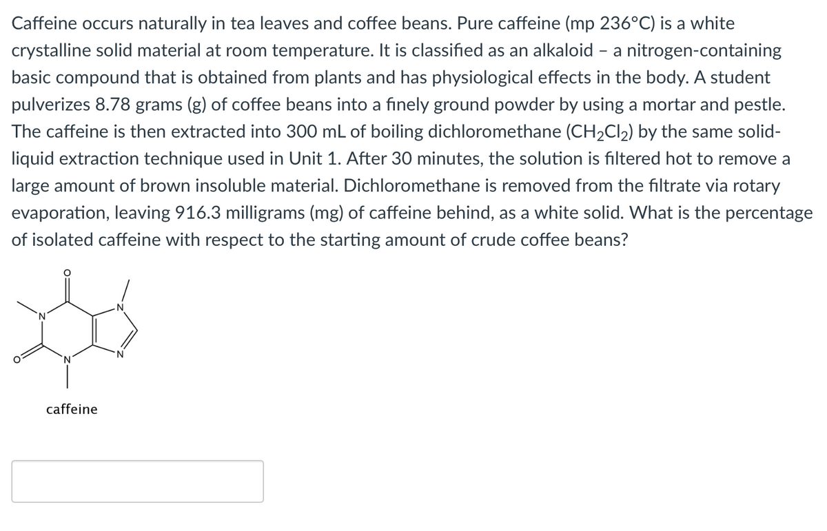 Caffeine occurs naturally in tea leaves and coffee beans. Pure caffeine (mp 236°C) is a white
crystalline solid material at room temperature. It is classified as an alkaloid - a nitrogen-containing
basic compound that is obtained from plants and has physiological effects in the body. A student
pulverizes 8.78 grams (g) of coffee beans into a finely ground powder by using a mortar and pestle.
The caffeine is then extracted into 300 mL of boiling dichloromethane (CH2CI2) by the same solid-
liquid extraction technique used in Unit 1. After 30 minutes, the solution is filtered hot to remove a
large amount of brown insoluble material. Dichloromethane is removed from the filtrate via rotary
evaporation, leaving 916.3 milligrams (mg) of caffeine behind, as a white solid. What is the percentage
of isolated caffeine with respect to the starting amount of crude coffee beans?
caffeine
