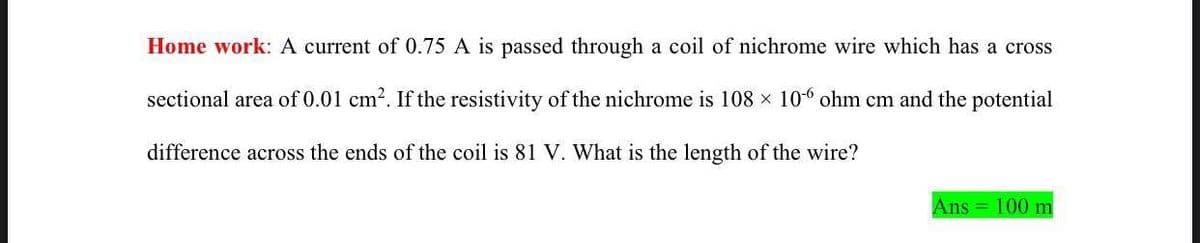 Home work: A current of 0.75 A is passed through a coil of nichrome wire which has a cross
sectional area of 0.01 cm2. If the resistivity of the nichrome is 108 x 106 ohm cm and the potential
difference across the ends of the coil is 81 V. What is the length of the wire?
Ans = 100 m
