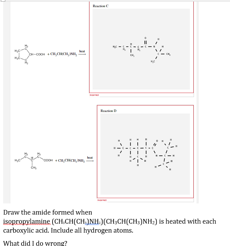 H₂C
CH-COOH +CH,CH(CH,)NH,
heat
ال ال ال سي او
Reaction C
Incorrect
heat
H₂C=CC=C
H₂
Reaction D
H
H
CIN
H
py
H₂
CH₂
CH₂
H₂C
H
I
C
"COOH +CH,CH(CH,NH,
H
CH₂
Incorrect
Draw the amide formed when
isopropylamine (CH₂CH(CH³)NH₂) (CH3CH(CH3)NH₂) is heated with each
carboxylic acid. Include all hydrogen atoms.
What did I do wrong?
H
V
H-C
H
I
H
H
H
C-C
H
H
0
"1
H
H
с
H