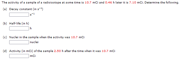 The activity of a sample of a radioisotope at some time is 10.7 mCi and 0.46 h later it is 7.10 mCi. Determine the following.
(a) Decay constant (in s-¹)
(b) Half-life (in h)
h
(c) Nuclei in the sample when the activity was 10.7 mCi
nuclei
(d) Activity (in mCi) of the sample 2.50 h after the time when it was 10.7 mCi
mCi