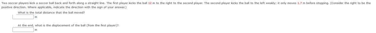 Two soccer players kick a soccer ball back and forth along a straight line. The first player kicks the ball 12 m to the right to the second player. The second player kicks the ball to the left weakly; it only moves 1.7 m before stopping. (Consider the right to be the
positive direction. Where applicable, indicate the direction with the sign of your answer.)
What is the total distance that the ball moved?
At the end, what is the displacement of the ball (from the first player)?
