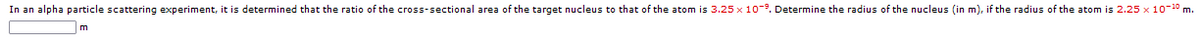 In an alpha particle scattering experiment, it is determined that the ratio of the cross-sectional area of the target nucleus to that of the atom is 3.25 x 10-9. Determine the radius of the nucleus (in m), if the radius of the atom is 2.25 x 10-10 m.
m
