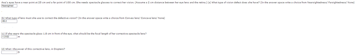 Ana's eyes have a near point at 25 cm and a far point of 100 cm. She needs spectacle glasses to correct her vision. (Assume a 2 cm distance between her eye lens and the retina.) (a) What type of vision defect does she have? (In the answer space write a choice from Nearsightedness/ Farsightedness/ None)
Nearsighted
(b) What type of lens must she use to correct the defective vision? (In the answer space write a choice from Convex lens/ Concave lens/ None)
98.2
(c) If she wears the spectacle glass 1.8 cm in front of the eye, what should be the focal length of her corrective spectacle lens?
-1.0183
m
(d) What i the power
this corrective lens, in Diopters?
