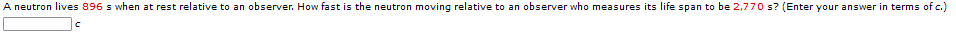 A neutron lives 896 s when at rest relative to an observer. How fast is the neutron moving relative to an observer who measures its life span to be 2,770 s? (Enter your answer in terms of c.)
