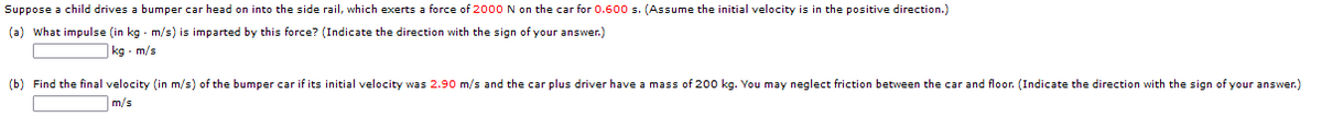 Suppose a child drives a bumper car head on into the side rail, which exerts a force of 2000 N on the car for 0.600 s. (Assume the initial velocity is in the positive direction.)
(a) What impulse (in kg - m/s) is imparted by this force? (Indicate the direction with the sign of your answer.)
|kg - m/s
(b) Find the final velocity (in m/s) of the bumper car if its initial velocity was 2.90 m/s and the car plus driver have a mass of 200 kg. You may neglect friction between the car and floor. (Indicate the direction with the sign of your answer.)
m/s
