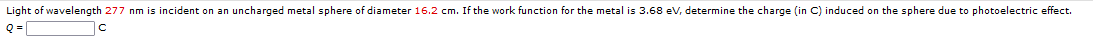 Light of wavelength 277 nm is incident on an uncharged metal sphere of diameter 16.2 cm. If the work function for the metal is 3.68 ev, determine the charge (in C) induced on the sphere due to photoelectric effect.
Q =
