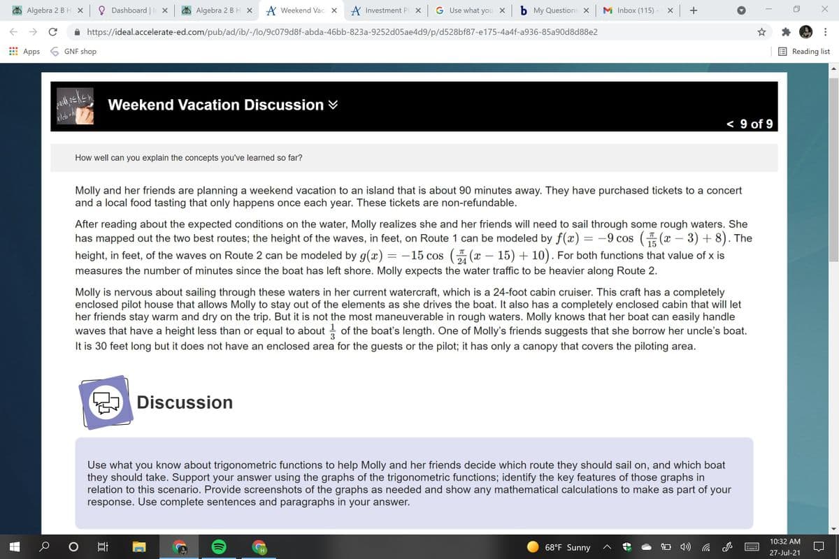 Algebra 2 BH x 8 Dashboard | I x
Algebra 2 BH x
A Weekend Vaca X
A Investment Pl. X GUse what you x b My Questions X M Inbox (115) -
https://ideal.accelerate-ed.com/pub/ad/ib/-/lo/9c079d8f-abda-46bb-823a-9252d05ae4d9/p/d528bf87-e175-4a4f-a936-85a90d8d88e2
Apps
6 GNF shop
Reading list
Weekend Vacation Discussion V
< 9 of 9
How well can you explain the concepts you've learned so far?
Molly and her friends are planning a weekend vacation to an island that is about 90 minutes away. They have purchased tickets to a concert
and a local food tasting that only happens once each year. These tickets are non-refundable.
After reading about the expected conditions on the water, Molly realizes she and her friends will need to sail through some rough waters. She
has mapped out the two best routes; the height of the waves, in feet, on Route 1 can be modeled by f(x) = -9 cos ( (x – 3) + 8). The
- 15 cos ( (x – 15) + 10). For both functions that value of x is
15
height, in feet, of the waves on Route 2 can be modeled by g(x)
24
measures the number of minutes since the boat has left shore. Molly expects the water traffic to be heavier along Route 2.
Molly is nervous about sailing through these waters in her current watercraft, which is a 24-foot cabin cruiser. This craft has a completely
enclosed pilot house that allows Molly to stay out of the elements as she drives the boat. It also has a completely enclosed cabin that will let
her friends stay warm and dry on the trip. But it is not the most maneuverable in rough waters. Molly knows that her boat can easily handle
waves that have a height less than or equal to about - of the boat's length. One of Molly's friends suggests that she borrow her uncle's boat.
It is 30 feet long but it does not have an enclosed area for the guests or the pilot; it has only a canopy that covers the piloting area.
Discussion
Use what you know about trigonometric functions to help Molly and her friends decide which route they should sail on, and which boat
they should take. Support your answer using the graphs of the trigonometric functions; identify the key features of those graphs in
relation to this scenario. Provide screenshots of the graphs as needed and show any mathematical calculations to make as part of your
response. Use complete sentences and paragraphs in your answer.
10:32 AM
68°F Sunny
*********
27-Jul-21
近
