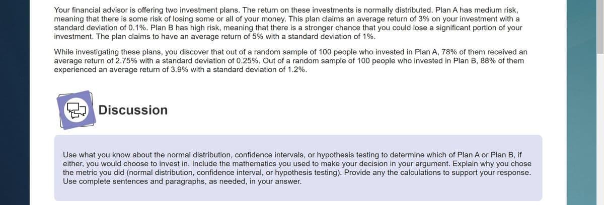 Your financial advisor is offering two investment plans. The return on these investments is normally distributed. Plan A has medium risk,
meaning that there is some risk of losing some or all of your money. This plan claims an average return of 3% on your investment with a
standard deviation of 0.1%. Plan B has high risk, meaning that there is a stronger chance that you could lose a significant portion of your
investment. The plan claims to have an average return of 5% with a standard deviation of 1%.
While investigating these plans, you discover that out of a random sample of 100 people who invested in Plan A, 78% of them received an
average return of 2.75% with a standard deviation of 0.25%. Out of a random sample of 100 people who invested in Plan B, 88% of them
experienced an average return of 3.9% with a standard deviation of 1.2%.
Discussion
Use what you know about the normal distribution, confidence intervals, or hypothesis testing to determine which of Plan A or Plan B, if
either, you would choose to invest in. Include the mathematics you used to make your decision in your argument. Explain why you chose
the metric you did (normal distribution, confidence interval, or hypothesis testing). Provide any the calculations to support your response.
Use complete sentences and paragraphs, as needed, in your answer.
