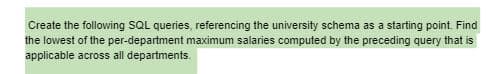 Create the following SQL queries, referencing the university schema as a starting point. Find
the lowest of the per-department maximum salaries computed by the preceding query that is
applicable across all departments.
