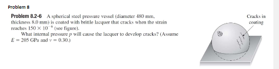 Problem 8
Problem 8.2-6 A spherical steel pressure vessel (diameter 480 mm,
thickness 8.0 mm) is coated with brittle lacquer that cracks when the strain
Cracks in
coating
reaches 150 x 10 "(see figure).
What internal pressure p will cause the lacquer to develop cracks? (Assume
E = 205 GPa and v= 0.30.)
