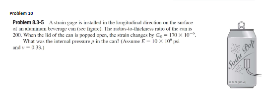 Problem 10
Problem 8.3-5 A strain gage is installed in the longitudinal direction on the surface
of an aluminum beverage can (see figure). The radius-to-thickness ratio of the can is
200. When the lid of the can is popped open, the strain changes by E, = 170 x 10-.
What was the internal pressure p in the can? (Assume E = 10 x 10° psi
and v = 0.33.)
Soda Pop
