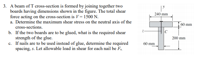 3. A beam of T cross-section is formed by joining together two
boards having dimensions shown in the figure. The total shear
force acting on the cross-section is V = 1500 N.
a. Determine the maximum shear stress on the neutral axis of the
cross-sections.
b. If the two boards are to be glued, what is the required shear
strength of the glue.
c. If nails are to be used instead of glue, determine the required
spacing, s. Let allowable load in shear for each nail be Fs.
240 mm
60 mm
200 mm
60 mm
