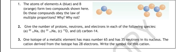 1. The atoms of elements A (blue) and B
(orange) form two compounds shown here.
Do these compounds obey the law of
multiple proportions? Why? Why not?
2. Give the number of protons, neutrons, and electrons in each of the following species:
(a) 20 1,Na, (b) 2 1,Na, (c) "0, and (d) carbon-14.
3. One isotope of a metallic element has mass number 65 and has 35 neutrons in its nucleus. The
cation derived from the isotope has 28 electrons. Write the symbol for this cation.
