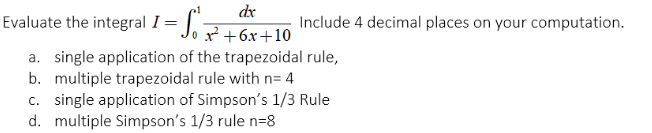 dx
Evaluate the integral I =
Include 4 decimal places on your computation.
x² +6x+10
a. single application of the trapezoidal rule,
b. multiple trapezoidal rule with n= 4
c. single application of Simpson's 1/3 Rule
d. multiple Simpson's 1/3 rule n=8
