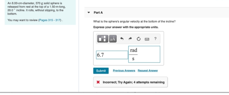 An 8.00-cm-diameter, 370 g solid sphere is
released from rest at the top of a 1.50-m-long,
20.0° incline. It rolls, without slipping, to the
bottom.
Part A
You may want to review (Pages 315 - 317).
What is the sphere's angular velocity at the bottom of the incline?
Express your answer with the appropriate units.
HẢ
rad
6.7
Previous Answers Request Answer
Submit
X Incorrect; Try Again; 4 attempts remaining
